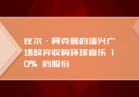 比尔·阿克曼的潘兴广场放弃收购环球音乐 10% 的股份